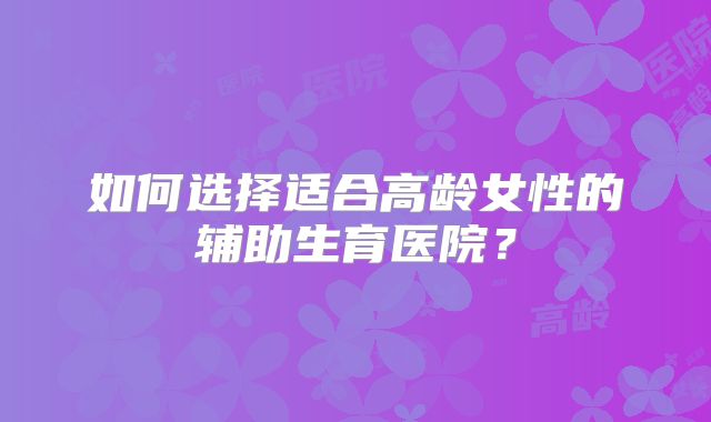 如何选择适合高龄女性的辅助生育医院？