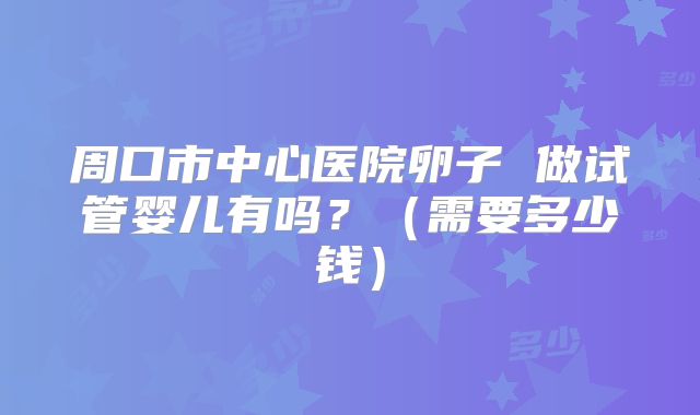 周口市中心医院卵子 做试管婴儿有吗？（需要多少钱）