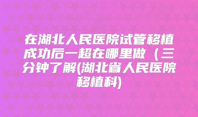 在湖北人民医院试管移植成功后一超在哪里做（三分钟了解(湖北省人民医院移植科)