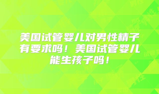 美国试管婴儿对男性精子有要求吗!美国试管婴儿能生孩子吗!