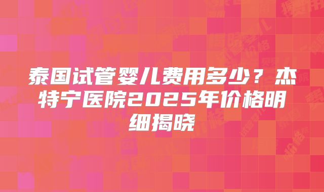 泰国试管婴儿费用多少?杰特宁医院2025年价格明细揭晓
