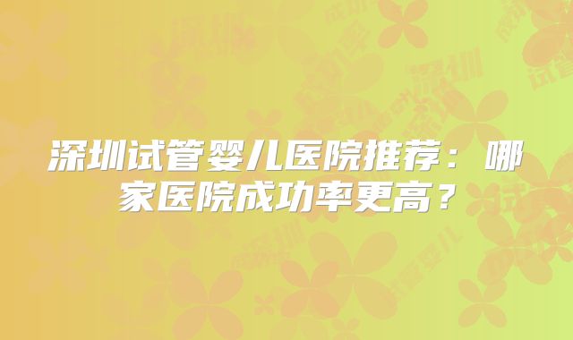 深圳试管婴儿医院推荐：哪家医院成功率更高？