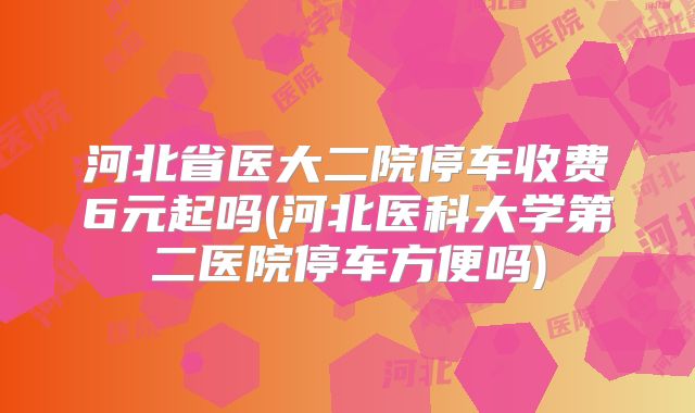 河北省医大二院停车收费6元起吗(河北医科大学第二医院停车方便吗)