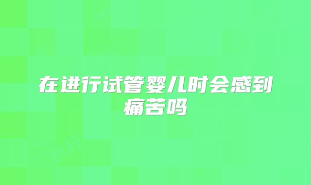 在进行试管婴儿时会感到痛苦吗