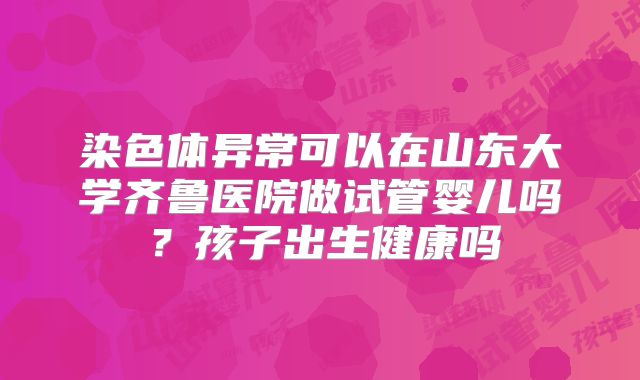 染色体异常可以在山东大学齐鲁医院做试管婴儿吗?孩子出生健康吗