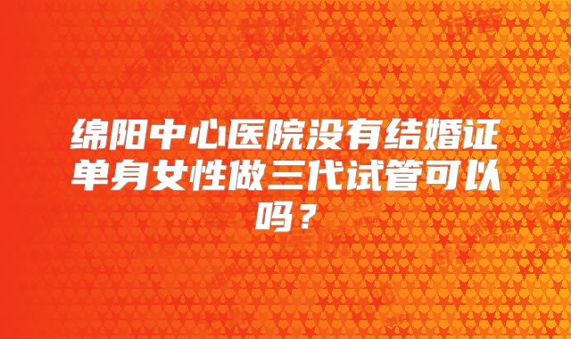 绵阳中心医院没有结婚证单身女性做三代试管可以吗?