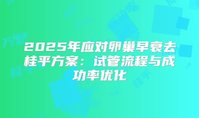 2025年应对卵巢早衰去桂平方案:试管流程与成功率优化