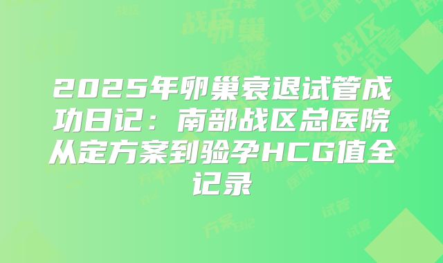 2025年卵巢衰退试管成功日记：南部战区总医院从定方案到验孕HCG值全记录