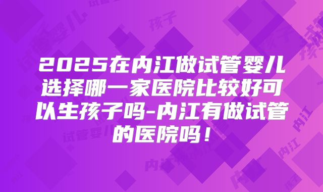 2025在内江做试管婴儿选择哪一家医院比较好可以生孩子吗-内江有做试管的医院吗!