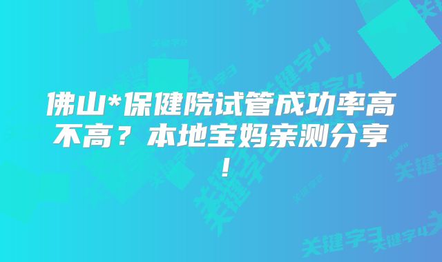 佛山*保健院试管成功率高不高？本地宝妈亲测分享！