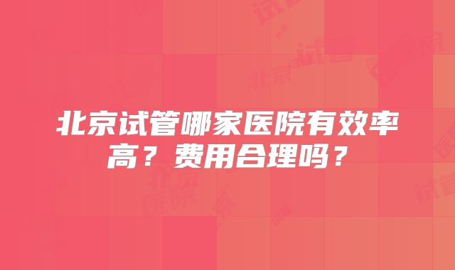 北京试管哪家医院有效率高？费用合理吗？