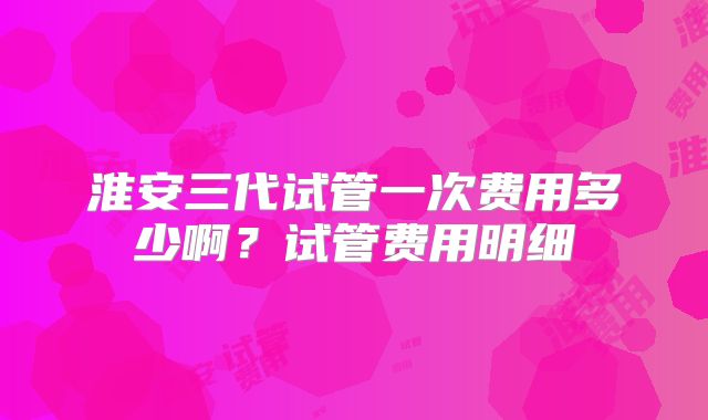 淮安三代试管一次费用多少啊?试管费用明细