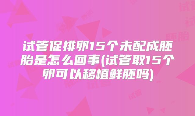 试管促排卵15个未配成胚胎是怎么回事(试管取15个卵可以移植鲜胚吗)
