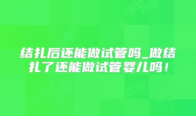 结扎后还能做试管吗_做结扎了还能做试管婴儿吗！