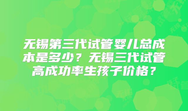 无锡第三代试管婴儿总成本是多少？无锡三代试管高成功率生孩子价格？