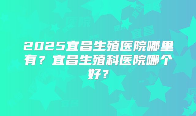 2025宜昌生殖医院哪里有?宜昌生殖科医院哪个好?