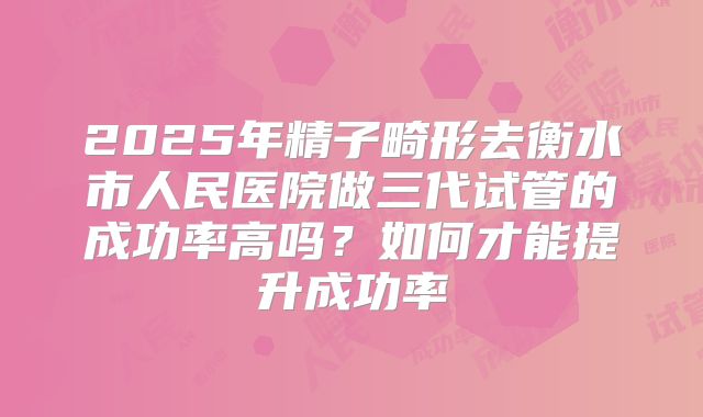 2025年精子畸形去衡水市人民医院做三代试管的成功率高吗?如何才能提升成功率