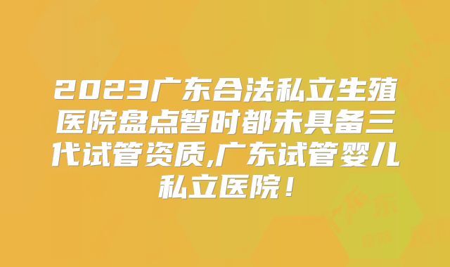 2023广东合法私立生殖医院盘点暂时都未具备三代试管资质,广东试管婴儿私立医院！