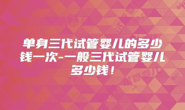 单身三代试管婴儿的多少钱一次-一般三代试管婴儿多少钱！