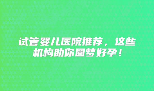 试管婴儿医院推荐,这些机构助你圆梦好孕!