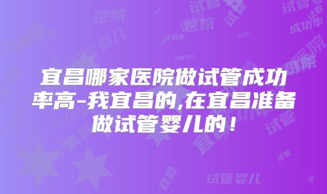 宜昌哪家医院做试管成功率高-我宜昌的,在宜昌准备做试管婴儿的!