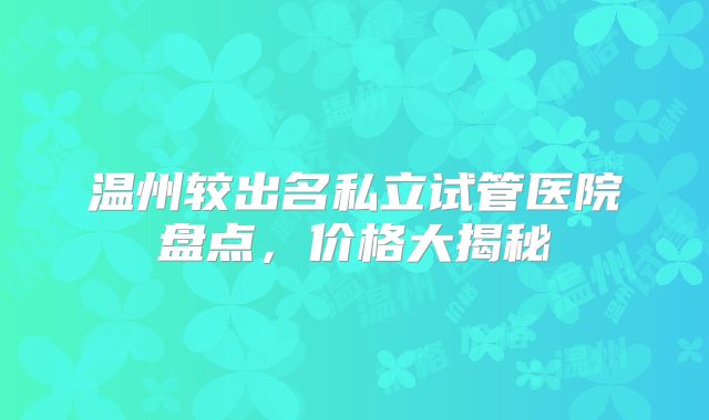 温州较出名私立试管医院盘点，价格大揭秘