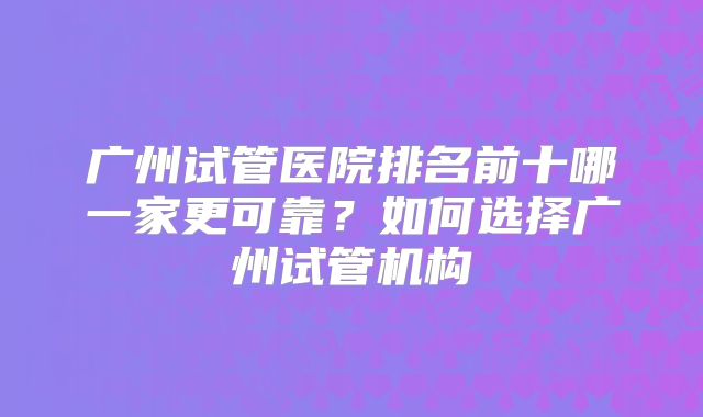 广州试管医院排名前十哪一家更可靠？如何选择广州试管机构