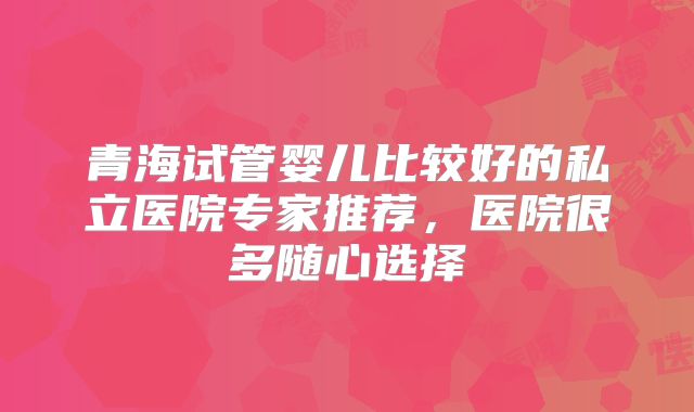 青海试管婴儿比较好的私立医院专家推荐，医院很多随心选择