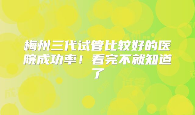 梅州三代试管比较好的医院成功率！看完不就知道了