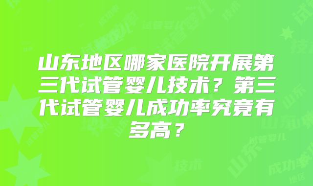 山东地区哪家医院开展第三代试管婴儿技术？第三代试管婴儿成功率究竟有多高？