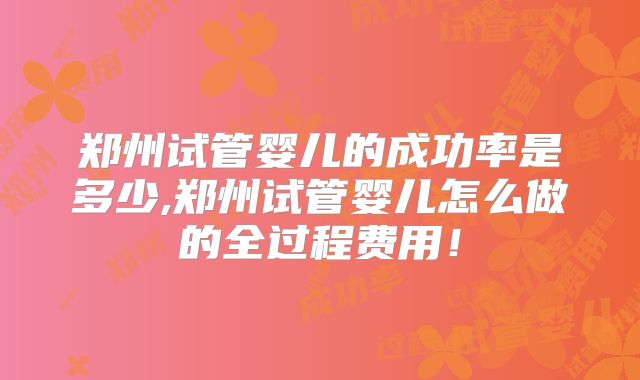 郑州试管婴儿的成功率是多少,郑州试管婴儿怎么做的全过程费用！