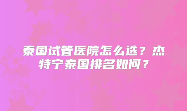 泰国试管医院怎么选？杰特宁泰国排名如何？