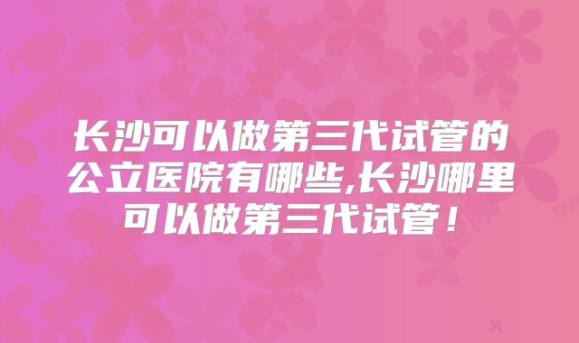 长沙可以做第三代试管的公立医院有哪些,长沙哪里可以做第三代试管！