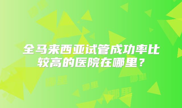 全马来西亚试管成功率比较高的医院在哪里？