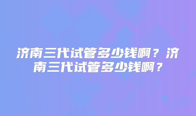 济南三代试管多少钱啊？济南三代试管多少钱啊？