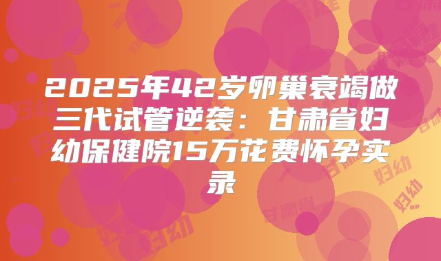 2025年42岁卵巢衰竭做三代试管逆袭：甘肃省妇幼保健院15万花费怀孕实录
