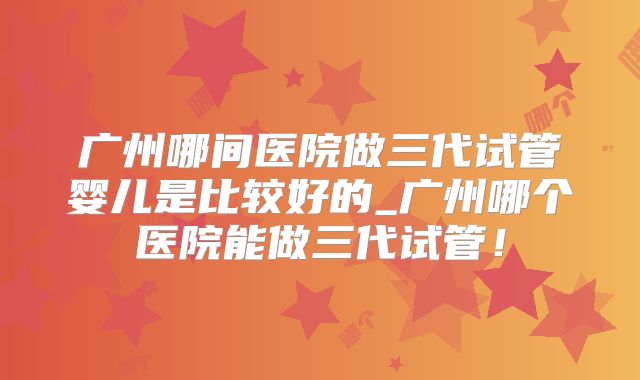 广州哪间医院做三代试管婴儿是比较好的_广州哪个医院能做三代试管！