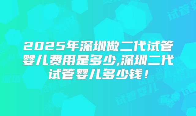 2025年深圳做二代试管婴儿费用是多少,深圳二代试管婴儿多少钱!