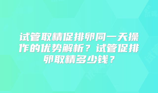 试管取精促排卵同一天操作的优势解析？试管促排卵取精多少钱？