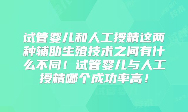 试管婴儿和人工授精这两种辅助生殖技术之间有什么不同!试管婴儿与人工授精哪个成功率高!