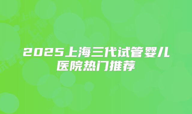 2025上海三代试管婴儿医院热门推荐