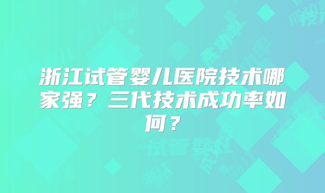 浙江试管婴儿医院技术哪家强？三代技术成功率如何？