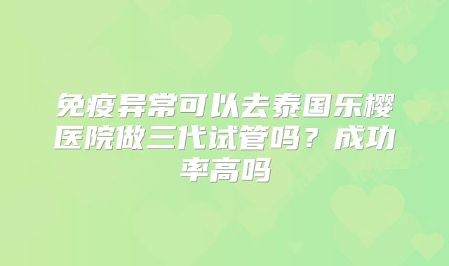 免疫异常可以去泰国乐樱医院做三代试管吗?成功率高吗