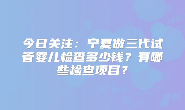 今日关注：宁夏做三代试管婴儿检查多少钱？有哪些检查项目？