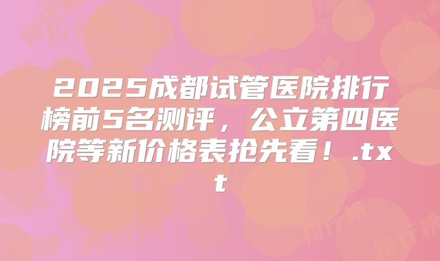 2025成都试管医院排行榜前5名测评，公立第四医院等新价格表抢先看！.txt