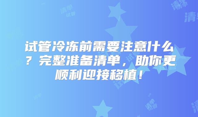 试管冷冻前需要注意什么？完整准备清单，助你更顺利迎接移植！