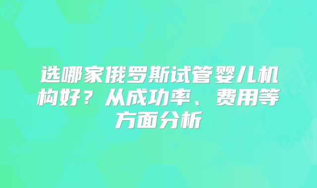 选哪家俄罗斯试管婴儿机构好？从成功率、费用等方面分析