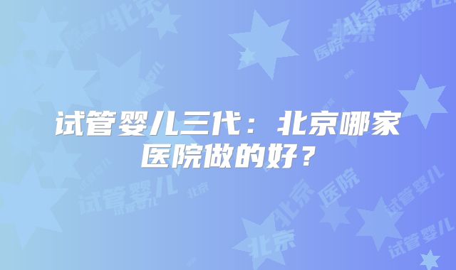 试管婴儿三代：北京哪家医院做的好？