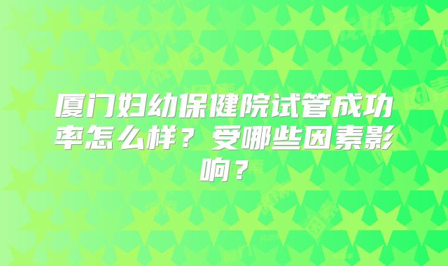 厦门妇幼保健院试管成功率怎么样？受哪些因素影响？