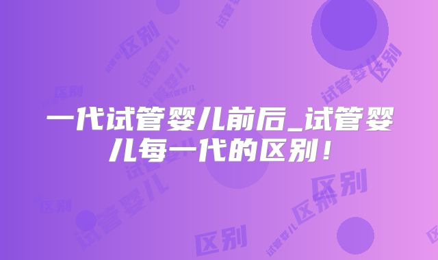 一代试管婴儿前后_试管婴儿每一代的区别!